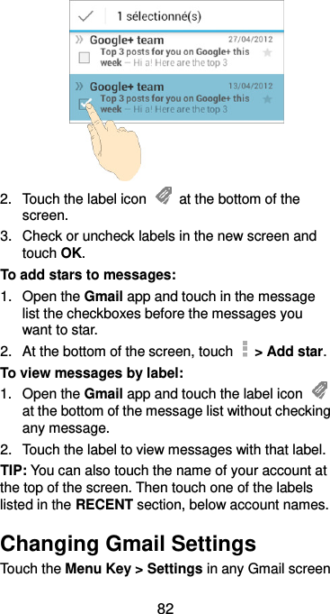  82  2.  Touch the label icon    at the bottom of the screen. 3.  Check or uncheck labels in the new screen and touch OK. To add stars to messages: 1.  Open the Gmail app and touch in the message list the checkboxes before the messages you want to star. 2.  At the bottom of the screen, touch    &gt; Add star. To view messages by label: 1.  Open the Gmail app and touch the label icon   at the bottom of the message list without checking any message. 2.  Touch the label to view messages with that label. TIP: You can also touch the name of your account at the top of the screen. Then touch one of the labels listed in the RECENT section, below account names. Changing Gmail Settings Touch the Menu Key &gt; Settings in any Gmail screen 
