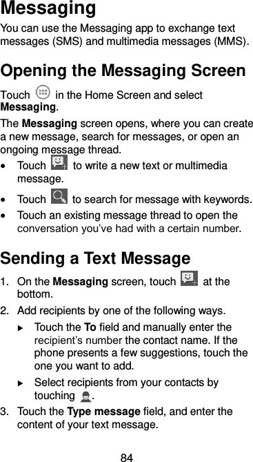  84 Messaging You can use the Messaging app to exchange text messages (SMS) and multimedia messages (MMS). Opening the Messaging Screen Touch    in the Home Screen and select Messaging. The Messaging screen opens, where you can create a new message, search for messages, or open an ongoing message thread.  Touch    to write a new text or multimedia message.  Touch    to search for message with keywords.  Touch an existing message thread to open the conversation you’ve had with a certain number.   Sending a Text Message 1.  On the Messaging screen, touch    at the bottom. 2.  Add recipients by one of the following ways.  Touch the To field and manually enter the recipient’s number the contact name. If the phone presents a few suggestions, touch the one you want to add.  Select recipients from your contacts by touching  . 3.  Touch the Type message field, and enter the content of your text message. 