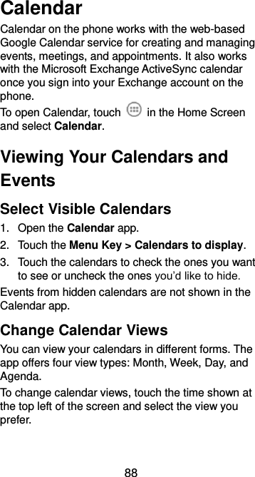  88 Calendar Calendar on the phone works with the web-based Google Calendar service for creating and managing events, meetings, and appointments. It also works with the Microsoft Exchange ActiveSync calendar once you sign into your Exchange account on the phone. To open Calendar, touch    in the Home Screen and select Calendar.   Viewing Your Calendars and Events Select Visible Calendars 1.  Open the Calendar app. 2.  Touch the Menu Key &gt; Calendars to display. 3.  Touch the calendars to check the ones you want to see or uncheck the ones you’d like to hide. Events from hidden calendars are not shown in the Calendar app. Change Calendar Views You can view your calendars in different forms. The app offers four view types: Month, Week, Day, and Agenda. To change calendar views, touch the time shown at the top left of the screen and select the view you prefer. 