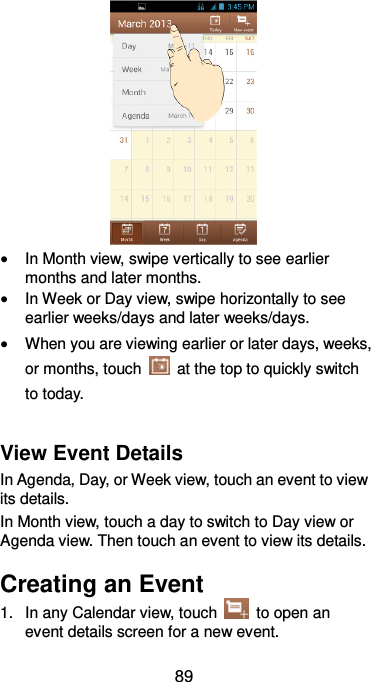  89   In Month view, swipe vertically to see earlier months and later months.  In Week or Day view, swipe horizontally to see earlier weeks/days and later weeks/days.  When you are viewing earlier or later days, weeks, or months, touch    at the top to quickly switch to today.  View Event Details In Agenda, Day, or Week view, touch an event to view its details. In Month view, touch a day to switch to Day view or Agenda view. Then touch an event to view its details. Creating an Event 1.  In any Calendar view, touch    to open an event details screen for a new event. 
