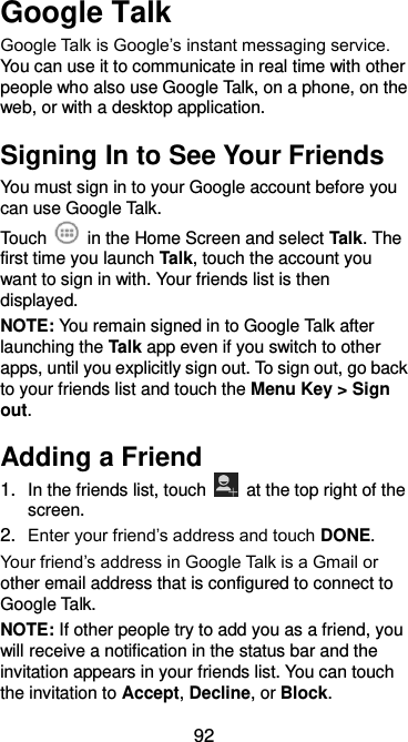  92 Google Talk   Google Talk is Google’s instant messaging service. You can use it to communicate in real time with other people who also use Google Talk, on a phone, on the web, or with a desktop application. Signing In to See Your Friends You must sign in to your Google account before you can use Google Talk.   Touch    in the Home Screen and select Talk. The first time you launch Talk, touch the account you want to sign in with. Your friends list is then displayed.   NOTE: You remain signed in to Google Talk after launching the Talk app even if you switch to other apps, until you explicitly sign out. To sign out, go back to your friends list and touch the Menu Key &gt; Sign out. Adding a Friend 1. In the friends list, touch    at the top right of the screen.   2. Enter your friend’s address and touch DONE. Your friend’s address in Google Talk is a Gmail or other email address that is configured to connect to Google Talk. NOTE: If other people try to add you as a friend, you will receive a notification in the status bar and the invitation appears in your friends list. You can touch the invitation to Accept, Decline, or Block. 