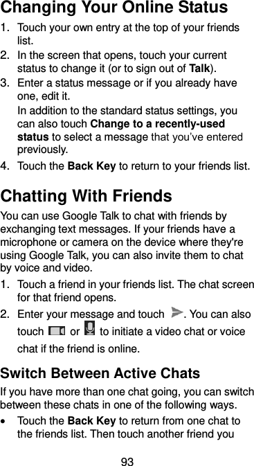  93 Changing Your Online Status 1. Touch your own entry at the top of your friends list. 2. In the screen that opens, touch your current status to change it (or to sign out of Talk). 3. Enter a status message or if you already have one, edit it. In addition to the standard status settings, you can also touch Change to a recently-used status to select a message that you’ve entered previously. 4. Touch the Back Key to return to your friends list. Chatting With Friends You can use Google Talk to chat with friends by exchanging text messages. If your friends have a microphone or camera on the device where they&apos;re using Google Talk, you can also invite them to chat by voice and video. 1. Touch a friend in your friends list. The chat screen for that friend opens. 2. Enter your message and touch  . You can also touch    or    to initiate a video chat or voice chat if the friend is online. Switch Between Active Chats If you have more than one chat going, you can switch between these chats in one of the following ways.  Touch the Back Key to return from one chat to the friends list. Then touch another friend you 