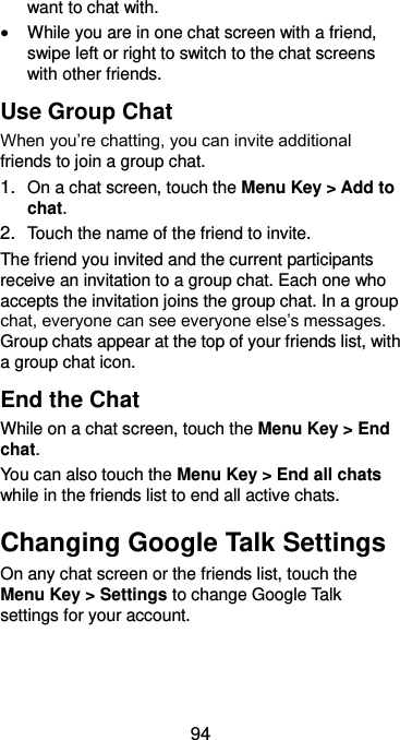  94 want to chat with.  While you are in one chat screen with a friend, swipe left or right to switch to the chat screens with other friends. Use Group Chat When you’re chatting, you can invite additional friends to join a group chat. 1. On a chat screen, touch the Menu Key &gt; Add to chat. 2. Touch the name of the friend to invite. The friend you invited and the current participants receive an invitation to a group chat. Each one who accepts the invitation joins the group chat. In a group chat, everyone can see everyone else’s messages. Group chats appear at the top of your friends list, with a group chat icon. End the Chat While on a chat screen, touch the Menu Key &gt; End chat. You can also touch the Menu Key &gt; End all chats while in the friends list to end all active chats. Changing Google Talk Settings On any chat screen or the friends list, touch the Menu Key &gt; Settings to change Google Talk settings for your account. 