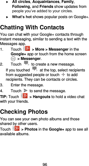  96  All circles, Acquaintances, Family, Following, and Friends show updates from people you’ve added to your circles.  What’s hot shows popular posts on Google+. Chatting With Contacts You can chat with your Google+ contacts through instant messaging, similar to sending a text with the Messages app. 1.  Touch    &gt; More &gt; Messenger in the Google+ app or touch from the home screen   &gt; Messenger. 2.  Touch    to create a new message. If you touched    at the top, select recipients from suggested people or touch    to add recipients. They can be contacts or circles. 3.  Enter the message. 4.  Touch    to send the message. TIP: Touch    &gt; Hangouts to hold a video chat with your friends. Checking Photos You can see your own photo albums and those shared by other users. Touch    &gt; Photos in the Google+ app to see all available albums. 