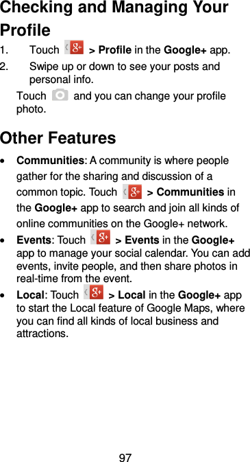  97 Checking and Managing Your Profile 1.  Touch    &gt; Profile in the Google+ app. 2.  Swipe up or down to see your posts and personal info. Touch    and you can change your profile photo. Other Features  Communities: A community is where people gather for the sharing and discussion of a common topic. Touch    &gt; Communities in the Google+ app to search and join all kinds of online communities on the Google+ network.  Events: Touch    &gt; Events in the Google+ app to manage your social calendar. You can add events, invite people, and then share photos in real-time from the event.    Local: Touch    &gt; Local in the Google+ app to start the Local feature of Google Maps, where you can find all kinds of local business and attractions.   