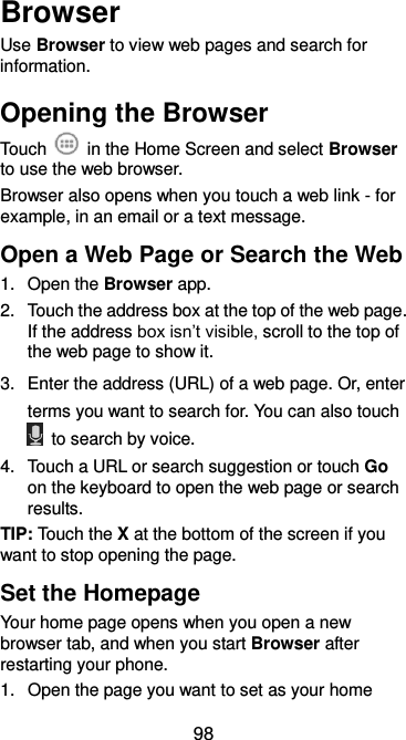  98 Browser Use Browser to view web pages and search for information. Opening the Browser Touch    in the Home Screen and select Browser to use the web browser. Browser also opens when you touch a web link - for example, in an email or a text message.   Open a Web Page or Search the Web 1.  Open the Browser app. 2.  Touch the address box at the top of the web page. If the address box isn’t visible, scroll to the top of the web page to show it. 3.  Enter the address (URL) of a web page. Or, enter terms you want to search for. You can also touch   to search by voice. 4.  Touch a URL or search suggestion or touch Go on the keyboard to open the web page or search results. TIP: Touch the X at the bottom of the screen if you want to stop opening the page. Set the Homepage Your home page opens when you open a new browser tab, and when you start Browser after restarting your phone. 1. Open the page you want to set as your home 