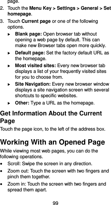  99 page. 2.  Touch the Menu Key &gt; Settings &gt; General &gt; Set homepage. 3.  Touch Current page or one of the following options.  Blank page: Open browser tab without opening a web page by default. This can make new Browser tabs open more quickly.  Default page: Set the factory default URL as the homepage.  Most visited sites: Every new browser tab displays a list of your frequently visited sites for you to choose from.  Site Navigation: Every new browser window displays a site navigation screen with several shortcuts to specific websites.  Other: Type a URL as the homepage. Get Information About the Current Page Touch the page icon, to the left of the address box. Working With an Opened Page While viewing most web pages, you can do the following operations.  Scroll: Swipe the screen in any direction.  Zoom out: Touch the screen with two fingers and pinch them together.  Zoom in: Touch the screen with two fingers and spread them apart. 