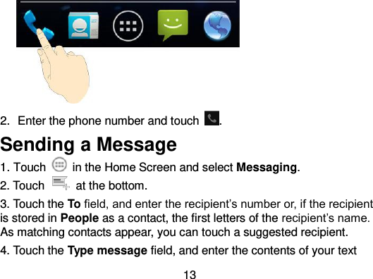  13  2.  Enter the phone number and touch  . Sending a Message 1. Touch    in the Home Screen and select Messaging. 2. Touch    at the bottom. 3. Touch the To field, and enter the recipient’s number or, if the recipient is stored in People as a contact, the first letters of the recipient’s name. As matching contacts appear, you can touch a suggested recipient. 4. Touch the Type message field, and enter the contents of your text 