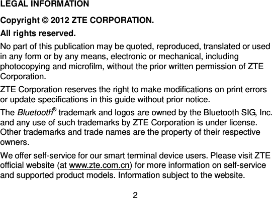  2 LEGAL INFORMATION Copyright ©  2012 ZTE CORPORATION. All rights reserved. No part of this publication may be quoted, reproduced, translated or used in any form or by any means, electronic or mechanical, including photocopying and microfilm, without the prior written permission of ZTE Corporation. ZTE Corporation reserves the right to make modifications on print errors or update specifications in this guide without prior notice. The Bluetooth® trademark and logos are owned by the Bluetooth SIG, Inc. and any use of such trademarks by ZTE Corporation is under license. Other trademarks and trade names are the property of their respective owners. We offer self-service for our smart terminal device users. Please visit ZTE official website (at www.zte.com.cn) for more information on self-service and supported product models. Information subject to the website. 