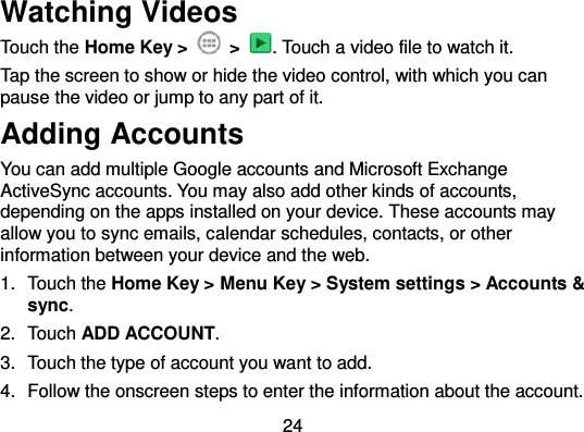  24 Watching Videos Touch the Home Key &gt;    &gt;  . Touch a video file to watch it. Tap the screen to show or hide the video control, with which you can pause the video or jump to any part of it. Adding Accounts You can add multiple Google accounts and Microsoft Exchange ActiveSync accounts. You may also add other kinds of accounts, depending on the apps installed on your device. These accounts may allow you to sync emails, calendar schedules, contacts, or other information between your device and the web. 1.  Touch the Home Key &gt; Menu Key &gt; System settings &gt; Accounts &amp; sync. 2.  Touch ADD ACCOUNT. 3.  Touch the type of account you want to add. 4.  Follow the onscreen steps to enter the information about the account. 
