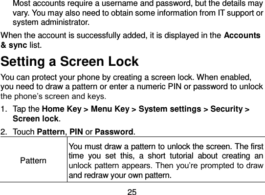  25 Most accounts require a username and password, but the details may vary. You may also need to obtain some information from IT support or system administrator. When the account is successfully added, it is displayed in the Accounts &amp; sync list. Setting a Screen Lock You can protect your phone by creating a screen lock. When enabled, you need to draw a pattern or enter a numeric PIN or password to unlock the phone’s screen and keys. 1.  Tap the Home Key &gt; Menu Key &gt; System settings &gt; Security &gt; Screen lock. 2.  Touch Pattern, PIN or Password. Pattern You must draw a pattern to unlock the screen. The first time  you  set  this,  a  short  tutorial  about  creating  an unlock pattern appears. Then you’re prompted to draw and redraw your own pattern. 