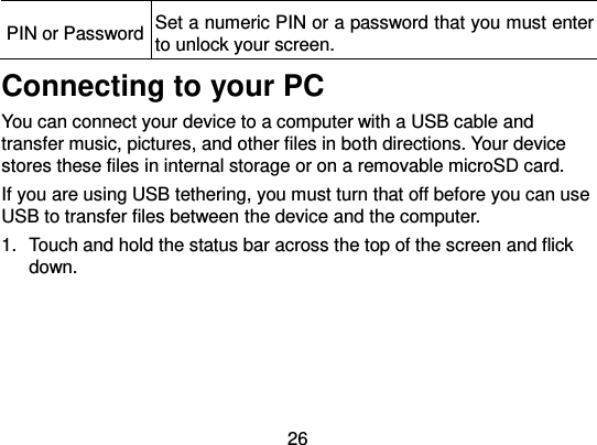  26 PIN or Password Set a numeric PIN or a password that you must enter to unlock your screen. Connecting to your PC You can connect your device to a computer with a USB cable and transfer music, pictures, and other files in both directions. Your device stores these files in internal storage or on a removable microSD card. If you are using USB tethering, you must turn that off before you can use USB to transfer files between the device and the computer. 1.  Touch and hold the status bar across the top of the screen and flick down. 