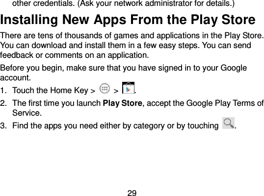  29 other credentials. (Ask your network administrator for details.) Installing New Apps From the Play Store There are tens of thousands of games and applications in the Play Store. You can download and install them in a few easy steps. You can send feedback or comments on an application. Before you begin, make sure that you have signed in to your Google account. 1.  Touch the Home Key &gt;    &gt;  . 2.  The first time you launch Play Store, accept the Google Play Terms of Service. 3.  Find the apps you need either by category or by touching  . 