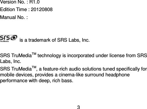  3  Version No. : R1.0 Edition Time : 20120808 Manual No. :       is a trademark of SRS Labs, Inc.  SRS TruMediaTM technology is incorporated under license from SRS Labs, Inc. SRS TruMediaTM, a feature-rich audio solutions tuned specifically for mobile devices, provides a cinema-like surround headphone performance with deep, rich bass. 