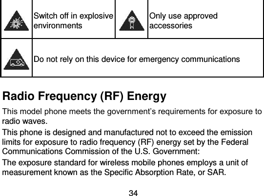  34  Switch off in explosive environments  Only use approved accessories  Do not rely on this device for emergency communications   Radio Frequency (RF) Energy This model phone meets the government’s requirements for exposure to radio waves. This phone is designed and manufactured not to exceed the emission limits for exposure to radio frequency (RF) energy set by the Federal Communications Commission of the U.S. Government: The exposure standard for wireless mobile phones employs a unit of measurement known as the Specific Absorption Rate, or SAR. 
