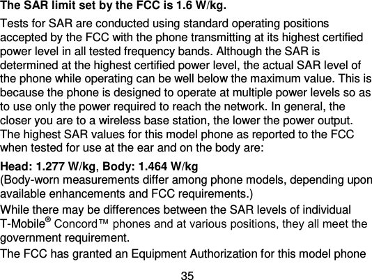 35 The SAR limit set by the FCC is 1.6 W/kg. Tests for SAR are conducted using standard operating positions accepted by the FCC with the phone transmitting at its highest certified power level in all tested frequency bands. Although the SAR is determined at the highest certified power level, the actual SAR level of the phone while operating can be well below the maximum value. This is because the phone is designed to operate at multiple power levels so as to use only the power required to reach the network. In general, the closer you are to a wireless base station, the lower the power output. The highest SAR values for this model phone as reported to the FCC when tested for use at the ear and on the body are: Head: 1.277 W/kg, Body: 1.464 W/kg (Body-worn measurements differ among phone models, depending upon available enhancements and FCC requirements.) While there may be differences between the SAR levels of individual T-Mobile® Concord™ phones and at various positions, they all meet the government requirement. The FCC has granted an Equipment Authorization for this model phone 