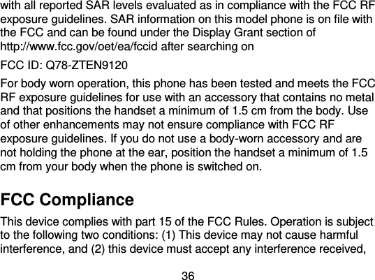  36 with all reported SAR levels evaluated as in compliance with the FCC RF exposure guidelines. SAR information on this model phone is on file with the FCC and can be found under the Display Grant section of http://www.fcc.gov/oet/ea/fccid after searching on   FCC ID: Q78-ZTEN9120 For body worn operation, this phone has been tested and meets the FCC RF exposure guidelines for use with an accessory that contains no metal and that positions the handset a minimum of 1.5 cm from the body. Use of other enhancements may not ensure compliance with FCC RF exposure guidelines. If you do not use a body-worn accessory and are not holding the phone at the ear, position the handset a minimum of 1.5 cm from your body when the phone is switched on. FCC Compliance This device complies with part 15 of the FCC Rules. Operation is subject to the following two conditions: (1) This device may not cause harmful interference, and (2) this device must accept any interference received, 