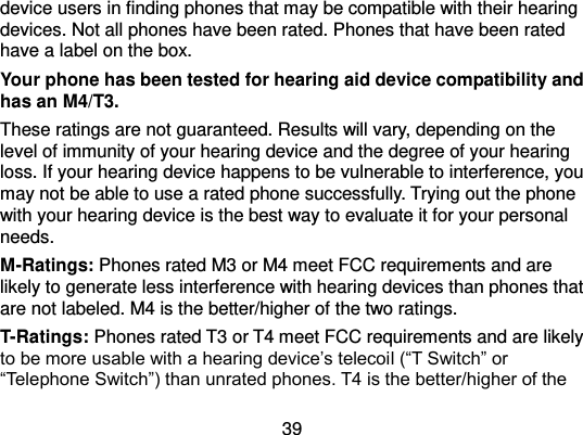  39 device users in finding phones that may be compatible with their hearing devices. Not all phones have been rated. Phones that have been rated have a label on the box.   Your phone has been tested for hearing aid device compatibility and has an M4/T3. These ratings are not guaranteed. Results will vary, depending on the level of immunity of your hearing device and the degree of your hearing loss. If your hearing device happens to be vulnerable to interference, you may not be able to use a rated phone successfully. Trying out the phone with your hearing device is the best way to evaluate it for your personal needs. M-Ratings: Phones rated M3 or M4 meet FCC requirements and are likely to generate less interference with hearing devices than phones that are not labeled. M4 is the better/higher of the two ratings. T-Ratings: Phones rated T3 or T4 meet FCC requirements and are likely to be more usable with a hearing device’s telecoil (“T Switch” or “Telephone Switch”) than unrated phones. T4 is the better/higher of the 