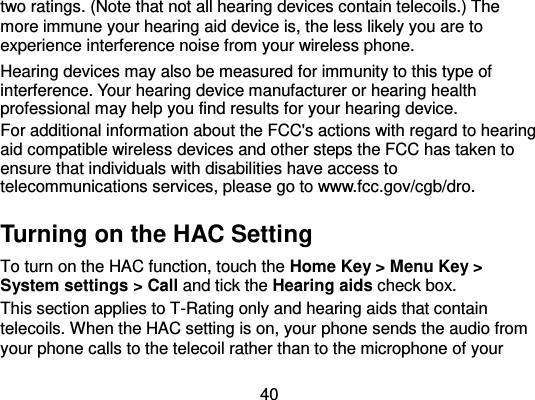  40 two ratings. (Note that not all hearing devices contain telecoils.) The more immune your hearing aid device is, the less likely you are to experience interference noise from your wireless phone.   Hearing devices may also be measured for immunity to this type of interference. Your hearing device manufacturer or hearing health professional may help you find results for your hearing device.   For additional information about the FCC&apos;s actions with regard to hearing aid compatible wireless devices and other steps the FCC has taken to ensure that individuals with disabilities have access to telecommunications services, please go to www.fcc.gov/cgb/dro. Turning on the HAC Setting To turn on the HAC function, touch the Home Key &gt; Menu Key &gt; System settings &gt; Call and tick the Hearing aids check box.   This section applies to T-Rating only and hearing aids that contain telecoils. When the HAC setting is on, your phone sends the audio from your phone calls to the telecoil rather than to the microphone of your 