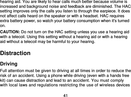  41 hearing aid. You are likely to hear calls much better because volume is increased and background noise and feedback are diminished. The HAC setting improves only the calls you listen to through the earpiece. It does not affect calls heard on the speaker or with a headset. HAC requires extra battery power, so watch your battery consumption when it&apos;s turned on. CAUTION: Do not turn on the HAC setting unless you use a hearing aid with a telecoil. Using this setting without a hearing aid or with a hearing aid without a telecoil may be harmful to your hearing. Distraction Driving Full attention must be given to driving at all times in order to reduce the risk of an accident. Using a phone while driving (even with a hands free kit) can cause distraction and lead to an accident. You must comply with local laws and regulations restricting the use of wireless devices 