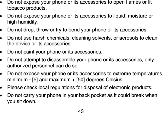  43    Do not expose your phone or its accessories to open flames or lit tobacco products.   Do not expose your phone or its accessories to liquid, moisture or high humidity.   Do not drop, throw or try to bend your phone or its accessories.   Do not use harsh chemicals, cleaning solvents, or aerosols to clean the device or its accessories.   Do not paint your phone or its accessories.   Do not attempt to disassemble your phone or its accessories, only authorized personnel can do so.   Do not expose your phone or its accessories to extreme temperatures, minimum - [5] and maximum + [50] degrees Celsius.   Please check local regulations for disposal of electronic products.   Do not carry your phone in your back pocket as it could break when you sit down. 