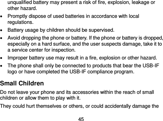  45 unqualified battery may present a risk of fire, explosion, leakage or other hazard.     Promptly dispose of used batteries in accordance with local regulations.   Battery usage by children should be supervised.     Avoid dropping the phone or battery. If the phone or battery is dropped, especially on a hard surface, and the user suspects damage, take it to a service center for inspection.     Improper battery use may result in a fire, explosion or other hazard.   The phone shall only be connected to products that bear the USB-IF logo or have completed the USB-IF compliance program. Small Children Do not leave your phone and its accessories within the reach of small children or allow them to play with it. They could hurt themselves or others, or could accidentally damage the 