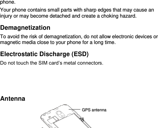  46 phone. Your phone contains small parts with sharp edges that may cause an injury or may become detached and create a choking hazard. Demagnetization To avoid the risk of demagnetization, do not allow electronic devices or magnetic media close to your phone for a long time. Electrostatic Discharge (ESD) Do not touch the SIM card’s metal connectors.    Antenna  GPS antenna Bluetooth® &amp; 