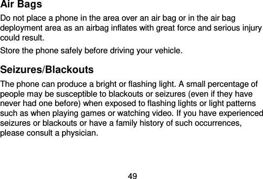  49  Air Bags Do not place a phone in the area over an air bag or in the air bag deployment area as an airbag inflates with great force and serious injury could result. Store the phone safely before driving your vehicle. Seizures/Blackouts The phone can produce a bright or flashing light. A small percentage of people may be susceptible to blackouts or seizures (even if they have never had one before) when exposed to flashing lights or light patterns such as when playing games or watching video. If you have experienced seizures or blackouts or have a family history of such occurrences, please consult a physician. 