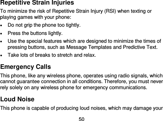  50 Repetitive Strain Injuries To minimize the risk of Repetitive Strain Injury (RSI) when texting or playing games with your phone:  Do not grip the phone too tightly.  Press the buttons lightly.  Use the special features which are designed to minimize the times of pressing buttons, such as Message Templates and Predictive Text.  Take lots of breaks to stretch and relax. Emergency Calls This phone, like any wireless phone, operates using radio signals, which cannot guarantee connection in all conditions. Therefore, you must never rely solely on any wireless phone for emergency communications. Loud Noise This phone is capable of producing loud noises, which may damage your 