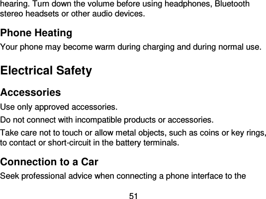  51 hearing. Turn down the volume before using headphones, Bluetooth stereo headsets or other audio devices. Phone Heating Your phone may become warm during charging and during normal use. Electrical Safety Accessories Use only approved accessories. Do not connect with incompatible products or accessories. Take care not to touch or allow metal objects, such as coins or key rings, to contact or short-circuit in the battery terminals. Connection to a Car Seek professional advice when connecting a phone interface to the 