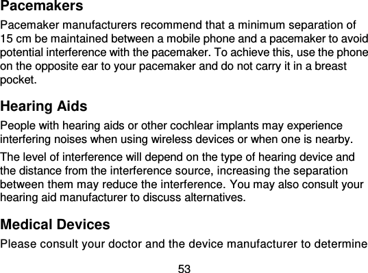 53 Pacemakers Pacemaker manufacturers recommend that a minimum separation of 15 cm be maintained between a mobile phone and a pacemaker to avoid potential interference with the pacemaker. To achieve this, use the phone on the opposite ear to your pacemaker and do not carry it in a breast pocket. Hearing Aids People with hearing aids or other cochlear implants may experience interfering noises when using wireless devices or when one is nearby. The level of interference will depend on the type of hearing device and the distance from the interference source, increasing the separation between them may reduce the interference. You may also consult your hearing aid manufacturer to discuss alternatives. Medical Devices Please consult your doctor and the device manufacturer to determine 