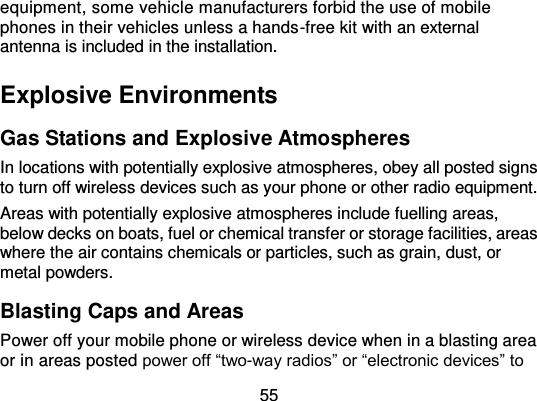  55 equipment, some vehicle manufacturers forbid the use of mobile phones in their vehicles unless a hands-free kit with an external antenna is included in the installation. Explosive Environments Gas Stations and Explosive Atmospheres In locations with potentially explosive atmospheres, obey all posted signs to turn off wireless devices such as your phone or other radio equipment. Areas with potentially explosive atmospheres include fuelling areas, below decks on boats, fuel or chemical transfer or storage facilities, areas where the air contains chemicals or particles, such as grain, dust, or metal powders. Blasting Caps and Areas Power off your mobile phone or wireless device when in a blasting area or in areas posted power off “two-way radios” or “electronic devices” to 