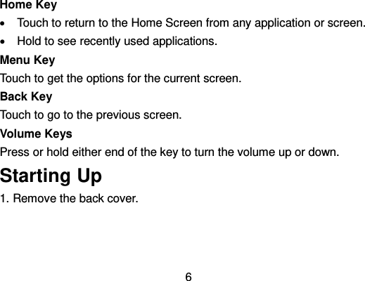  6 Home Key   Touch to return to the Home Screen from any application or screen.   Hold to see recently used applications. Menu Key Touch to get the options for the current screen. Back Key Touch to go to the previous screen. Volume Keys Press or hold either end of the key to turn the volume up or down. Starting Up 1. Remove the back cover. 