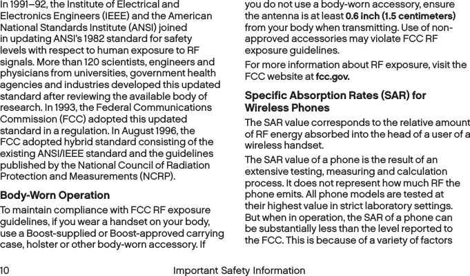  10 Important Safety InformationIn 1991–92, the Institute of Electrical and Electronics Engineers (IEEE) and the American National Standards Institute (ANSI) joined in updating ANSI’s 1982 standard for safety levels with respect to human exposure to RF signals. More than 120 scientists, engineers and physicians from universities, government health agencies and industries developed this updated standard after reviewing the available body of research. In 1993, the Federal Communications Commission (FCC) adopted this updated standard in a regulation. In August 1996, the FCC adopted hybrid standard consisting of the existing ANSI/IEEE standard and the guidelines published by the National Council of Radiation Protection and Measurements (NCRP).Body-Worn OperationTo maintain compliance with FCC RF exposure guidelines, if you wear a handset on your body, use a Boost-supplied or Boost-approved carrying case, holster or other body-worn accessory. If you do not use a body-worn accessory, ensure the antenna is at least 0.6 inch (1.5 centimeters) from your body when transmitting. Use of non-approved accessories may violate FCC RF exposure guidelines. For more information about RF exposure, visit the FCC website at fcc.gov. Specific Absorption Rates (SAR) for  Wireless PhonesThe SAR value corresponds to the relative amount of RF energy absorbed into the head of a user of a  wireless handset.The SAR value of a phone is the result of an extensive testing, measuring and calculation process. It does not represent how much RF the phone emits. All phone models are tested at their highest value in strict laboratory settings. But when in operation, the SAR of a phone can be substantially less than the level reported to the FCC. This is because of a variety of factors 