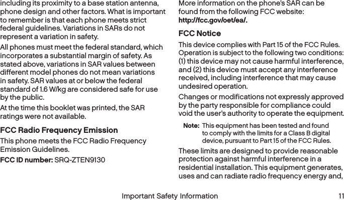  10 Important Safety Information  Important Safety Information 11including its proximity to a base station antenna, phone design and other factors. What is important to remember is that each phone meets strict federal guidelines. Variations in SARs do not represent a variation in safety. All phones must meet the federal standard, which incorporates a substantial margin of safety. As stated above, variations in SAR values between different model phones do not mean variations in safety. SAR values at or below the federal standard of 1.6 W/kg are considered safe for use by the public. At the time this booklet was printed, the SAR ratings were not available.FCC Radio Frequency EmissionThis phone meets the FCC Radio Frequency  Emission Guidelines. FCC ID number: SRQ-ZTEN9130 More information on the phone’s SAR can be found from the following FCC website:  http://fcc.gov/oet/ea/.FCC NoticeThis device complies with Part 15 of the FCC Rules. Operation is subject to the following two conditions:  (1) this device may not cause harmful interference,  and (2) this device must accept any interference received, including interference that may cause undesired operation.Changes or modifications not expressly approved by the party responsible for compliance could void the user’s authority to operate the equipment.Note:  This equipment has been tested and found to comply with the limits for a Class B digital device, pursuant to Part 15 of the FCC Rules.These limits are designed to provide reasonable protection against harmful interference in a residential installation. This equipment generates, uses and can radiate radio frequency energy and, 