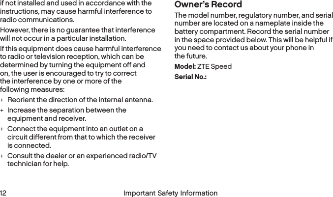  12 Important Safety Information  Important Safety Information 13if not installed and used in accordance with the instructions, may cause harmful interference to radio communications.However, there is no guarantee that interference will not occur in a particular installation.If this equipment does cause harmful interference to radio or television reception, which can be determined by turning the equipment off and on, the user is encouraged to try to correct the interference by one or more of the following measures: +Reorient the direction of the internal antenna. +Increase the separation between the equipment and receiver. +Connect the equipment into an outlet on a circuit different from that to which the receiver  is connected. +Consult the dealer or an experienced radio/TV technician for help.Owner’s RecordThe model number, regulatory number, and serial number are located on a nameplate inside the battery compartment. Record the serial number in the space provided below. This will be helpful if you need to contact us about your phone in the future.Model: ZTE SpeedSerial No.: 