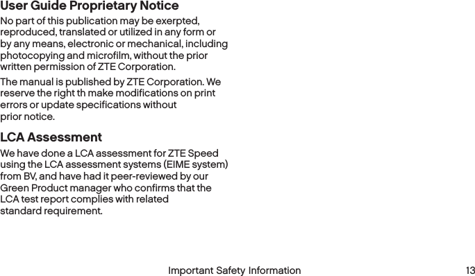  12 Important Safety Information  Important Safety Information 13User Guide Proprietary NoticeNo part of this publication may be exerpted, reproduced, translated or utilized in any form or by any means, electronic or mechanical, including photocopying and microfilm, without the prior written permission of ZTE Corporation.The manual is published by ZTE Corporation. We reserve the right th make modifications on print errors or update specifications without  prior notice.LCA AssessmentWe have done a LCA assessment for ZTE Speed using the LCA assessment systems (EIME system) from BV, and have had it peer-reviewed by our Green Product manager who confirms that the LCA test report complies with related  standard requirement.