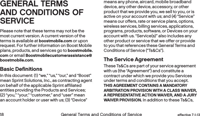  18 General Terms and Conditions of Service effective 7-1-13 eﬀective 7-1-13 General Terms and Conditions of Service 19GENERAL TERMS AND CONDITIONS OF SERVICEPlease note that these terms may not be the most current version. A current version of the terms is available at boostmobile.com or upon request. For further information on Boost Mobile plans, products, and services go to boostmobile.com or email Boostmobilecustomerassistance@boostmobile.com. Basic Definitions In this document: (1) “we,” “us,” “our,” and “Boost” mean Sprint Solutions, Inc., as contracting agent on behalf of the applicable Sprint affiliated entities providing the Products and Services; (2) “you,” “your,” “customer,” and “user” mean an account holder or user with us; (3) “Device” means any phone, aircard, mobile broadband device, any other device, accessory, or other product that we provide you, we sell to you, or is active on your account with us; and (4) “Service” means our offers, rate or service plans, options, wireless services, billing services, applications, programs, products, software, or Devices on your account with us. “Service(s)” also includes any other product or service that we offer or provide to you that references these General Terms and Conditions of Service (“Ts&amp;Cs”).The Service AgreementThese Ts&amp;Cs are part of your service agreement with us (the “Agreement”) and constitute a contract under which we provide you Services under terms and conditions that you accept. THIS AGREEMENT CONTAINS A MANDATORY ARBITRATION PROVISION WITH A CLASS WAIVER, A REPRESENTATIVE ACTION WAIVER, AND A JURY WAIVER PROVISION. In addition to these Ts&amp;Cs, 