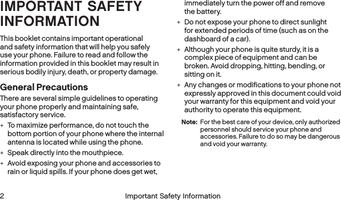  2 Important Safety Information  Important Safety Information 3IMPORTANT SAFETY INFORMATIONThis booklet contains important operational and safety information that will help you safely use your phone. Failure to read and follow the information provided in this booklet may result in serious bodily injury, death, or property damage.General PrecautionsThere are several simple guidelines to operating  your phone properly and maintaining safe, satisfactory service. +To maximize performance, do not touch the bottom portion of your phone where the internal antenna is located while using the phone. +Speak directly into the mouthpiece. +Avoid exposing your phone and accessories to rain or liquid spills. If your phone does get wet, immediately turn the power off and remove  the battery.  +Do not expose your phone to direct sunlight for extended periods of time (such as on the dashboard of a car).  +Although your phone is quite sturdy, it is a complex piece of equipment and can be broken. Avoid dropping, hitting, bending, or sitting on it.  +Any changes or modifications to your phone not expressly approved in this document could void your warranty for this equipment and void your authority to operate this equipment. Note:  For the best care of your device, only authorized personnel should service your phone and accessories. Failure to do so may be dangerous and void your warranty.
