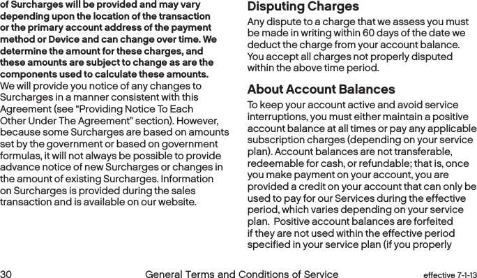  30 General Terms and Conditions of Service effective 7-1-13 eﬀective 7-1-13 General Terms and Conditions of Service 31of Surcharges will be provided and may vary depending upon the location of the transaction or the primary account address of the payment method or Device and can change over time. We determine the amount for these charges, and these amounts are subject to change as are the components used to calculate these amounts. We will provide you notice of any changes to Surcharges in a manner consistent with this Agreement (see “Providing Notice To Each Other Under The Agreement” section). However, because some Surcharges are based on amounts set by the government or based on government formulas, it will not always be possible to provide advance notice of new Surcharges or changes in the amount of existing Surcharges. Information on Surcharges is provided during the sales transaction and is available on our website.Disputing Charges Any dispute to a charge that we assess you must be made in writing within 60 days of the date we deduct the charge from your account balance. You accept all charges not properly disputed within the above time period.About Account BalancesTo keep your account active and avoid service interruptions, you must either maintain a positive account balance at all times or pay any applicable subscription charges (depending on your service plan). Account balances are not transferable, redeemable for cash, or refundable; that is, once you make payment on your account, you are provided a credit on your account that can only be used to pay for our Services during the effective period, which varies depending on your service plan.  Positive account balances are forfeited if they are not used within the effective period specified in your service plan (if you properly 