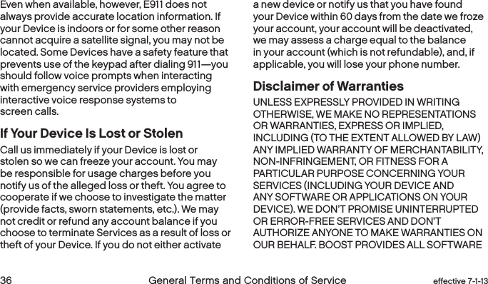  36 General Terms and Conditions of Service effective 7-1-13Even when available, however, E911 does not always provide accurate location information. If your Device is indoors or for some other reason cannot acquire a satellite signal, you may not be located. Some Devices have a safety feature that prevents use of the keypad after dialing 911—you should follow voice prompts when interacting with emergency service providers employing interactive voice response systems to screen calls.If Your Device Is Lost or StolenCall us immediately if your Device is lost or stolen so we can freeze your account. You may be responsible for usage charges before you notify us of the alleged loss or theft. You agree to cooperate if we choose to investigate the matter (provide facts, sworn statements, etc.). We may not credit or refund any account balance if you choose to terminate Services as a result of loss or theft of your Device. If you do not either activate a new device or notify us that you have found your Device within 60 days from the date we froze your account, your account will be deactivated, we may assess a charge equal to the balance in your account (which is not refundable), and, if applicable, you will lose your phone number. Disclaimer of Warranties  UNLESS EXPRESSLY PROVIDED IN WRITING OTHERWISE, WE MAKE NO REPRESENTATIONS OR WARRANTIES, EXPRESS OR IMPLIED, INCLUDING (TO THE EXTENT ALLOWED BY LAW) ANY IMPLIED WARRANTY OF MERCHANTABILITY, NON-INFRINGEMENT, OR FITNESS FOR A PARTICULAR PURPOSE CONCERNING YOUR SERVICES (INCLUDING YOUR DEVICE AND ANY SOFTWARE OR APPLICATIONS ON YOUR DEVICE). WE DON’T PROMISE UNINTERRUPTED OR ERROR-FREE SERVICES AND DON’T AUTHORIZE ANYONE TO MAKE WARRANTIES ON OUR BEHALF. BOOST PROVIDES ALL SOFTWARE 