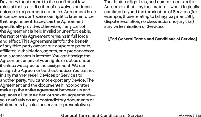  44 General Terms and Conditions of Service effective 7-1-13Device, without regard to the conflicts of law rules of that state. If either of us waives or doesn’t enforce a requirement under this Agreement in an instance, we don’t waive our right to later enforce that requirement. Except as the Agreement specifically provides otherwise, if any part of the Agreement is held invalid or unenforceable, the rest of this Agreement remains in full force and effect. This Agreement isn’t for the benefit of any third party except our corporate parents, affiliates, subsidiaries, agents, and predecessors and successors in interest. You can’t assign the Agreement or any of your rights or duties under it unless we agree to the assignment. We can assign the Agreement without notice. You cannot in any manner resell Devices or Services to another party. You cannot export any Device. The Agreement and the documents it incorporates make up the entire agreement between us and replaces all prior written or spoken agreements—you can’t rely on any contradictory documents or statements by sales or service representatives. The rights, obligations, and commitments in the Agreement that—by their nature—would logically continue beyond the termination of Services (for example, those relating to billing, payment, 911, dispute resolution, no class action, no jury trial) survive termination of Services.[End General Terms and Conditions of Service]