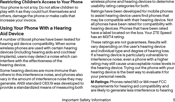  4 Important Safety Information  Important Safety Information 5Restricting Children’s Access to Your PhoneYour phone is not a toy. Do not allow children to play with it as they could hurt themselves and others, damage the phone or make calls that increase your invoice.Using Your Phone With a Hearing Aid DeviceA number of Boost phones have been tested for hearing aid device compatibility. When some wireless phones are used with certain hearing devices (including hearing aids and cochlear implants), users may detect a noise which can interfere with the effectiveness of the hearing device.Some hearing devices are more immune than others to this interference noise, and phones also vary in the amount of interference noise they may generate. ANSI standard C63.19 was developed to provide a standardized means of measuring both wireless phone and hearing devices to determine usability rating categories for both.Ratings have been developed for mobile phones to assist hearing device users find phones that may be compatible with their hearing device. Not all phones have been rated for compatibility with hearing devices. Phones that have been rated have a label located on the box. Your ZTE Speed has an M3/T4 rating.These ratings are not guarantees. Results will vary depending on the user’s hearing device and individual type and degree of hearing loss. If a hearing device is particularly vulnerable to interference noise; even a phone with a higher rating may still cause unacceptable noise levels in the hearing device. Trying out the phone with your hearing device is the best way to evaluate it for your personal needs.M-Ratings: Phones rated M3 or M4 meet FCC requirements for hearing aid compatibility and are likely to generate less interference to hearing 