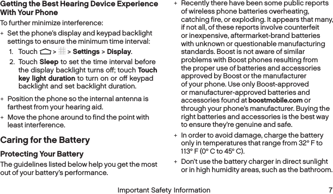  6 Important Safety Information  Important Safety Information 7Getting the Best Hearing Device Experience With Your PhoneTo further minimize interference: +Set the phone’s display and keypad backlight settings to ensure the minimum time interval:1.  Touch   &gt;   &gt; Settings &gt; Display.2.  Touch Sleep to set the time interval before the display backlight turns oﬀ; touch Touch key light duration to turn on or oﬀ keypad backlight and set backlight duration. +Position the phone so the internal antenna is farthest from your hearing aid. +Move the phone around to find the point with least interference.Caring for the BatteryProtecting Your BatteryThe guidelines listed below help you get the most out of your battery’s performance. +Recently there have been some public reports of wireless phone batteries overheating, catching fire, or exploding. It appears that many, if not all, of these reports involve counterfeit or inexpensive, aftermarket-brand batteries with unknown or questionable manufacturing standards. Boost is not aware of similar problems with Boost phones resulting from the proper use of batteries and accessories approved by Boost or the manufacturer of your phone. Use only Boost-approved or manufacturer-approved batteries and accessories found at boostmobile.com or through your phone’s manufacturer. Buying the right batteries and accessories is the best way to ensure they’re genuine and safe. +In order to avoid damage, charge the battery only in temperatures that range from 32° F to 113° F (0° C to 45° C). +Don’t use the battery charger in direct sunlight or in high humidity areas, such as the bathroom.