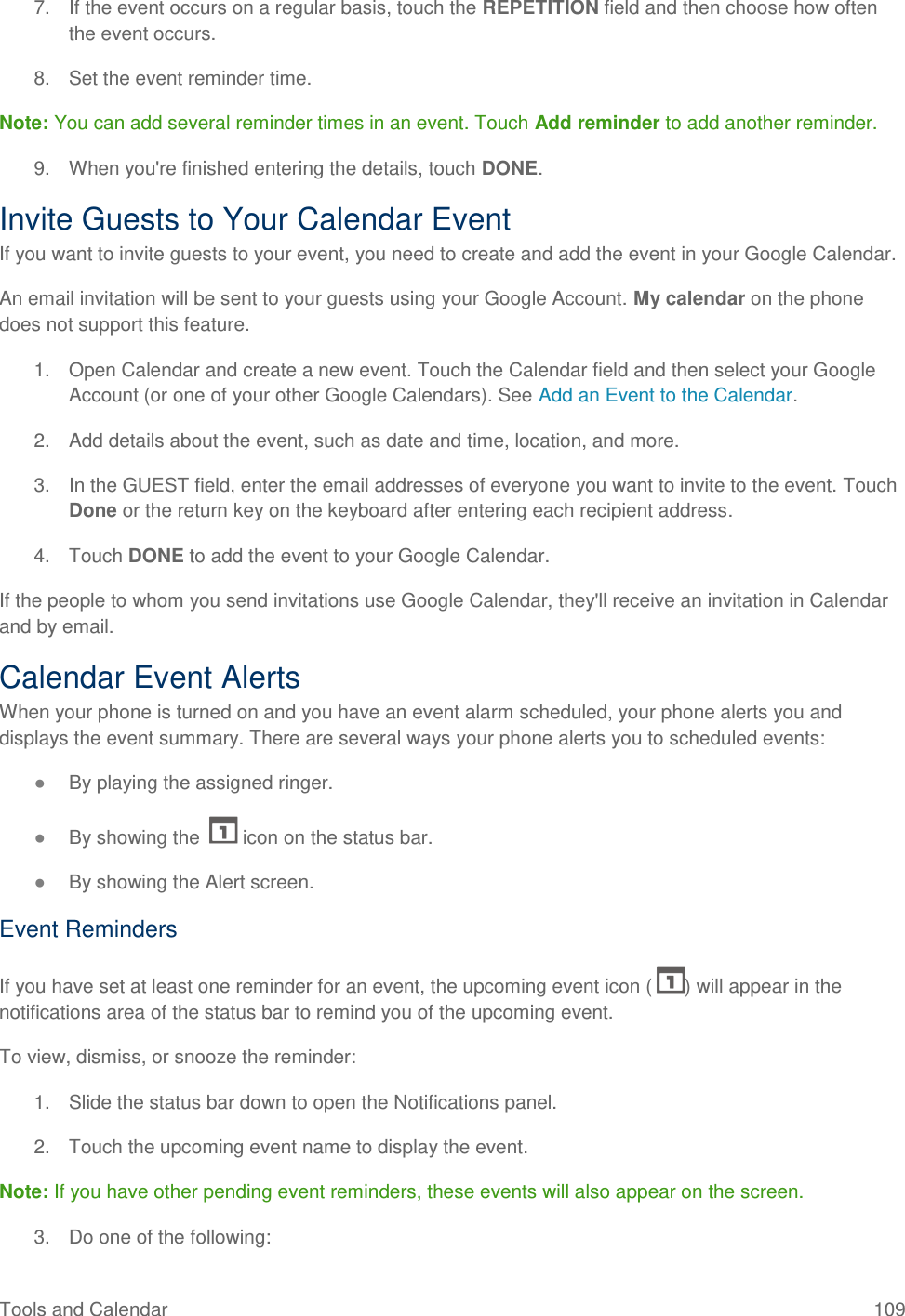 Tools and Calendar  109 7.  If the event occurs on a regular basis, touch the REPETITION field and then choose how often the event occurs. 8.  Set the event reminder time. Note: You can add several reminder times in an event. Touch Add reminder to add another reminder. 9.  When you&apos;re finished entering the details, touch DONE. Invite Guests to Your Calendar Event If you want to invite guests to your event, you need to create and add the event in your Google Calendar. An email invitation will be sent to your guests using your Google Account. My calendar on the phone does not support this feature. 1.  Open Calendar and create a new event. Touch the Calendar field and then select your Google Account (or one of your other Google Calendars). See Add an Event to the Calendar. 2.  Add details about the event, such as date and time, location, and more. 3.  In the GUEST field, enter the email addresses of everyone you want to invite to the event. Touch Done or the return key on the keyboard after entering each recipient address. 4.  Touch DONE to add the event to your Google Calendar. If the people to whom you send invitations use Google Calendar, they&apos;ll receive an invitation in Calendar and by email. Calendar Event Alerts When your phone is turned on and you have an event alarm scheduled, your phone alerts you and displays the event summary. There are several ways your phone alerts you to scheduled events: ● By playing the assigned ringer. ● By showing the   icon on the status bar. ● By showing the Alert screen. Event Reminders If you have set at least one reminder for an event, the upcoming event icon ( ) will appear in the notifications area of the status bar to remind you of the upcoming event. To view, dismiss, or snooze the reminder: 1.  Slide the status bar down to open the Notifications panel. 2.  Touch the upcoming event name to display the event. Note: If you have other pending event reminders, these events will also appear on the screen. 3.  Do one of the following: 