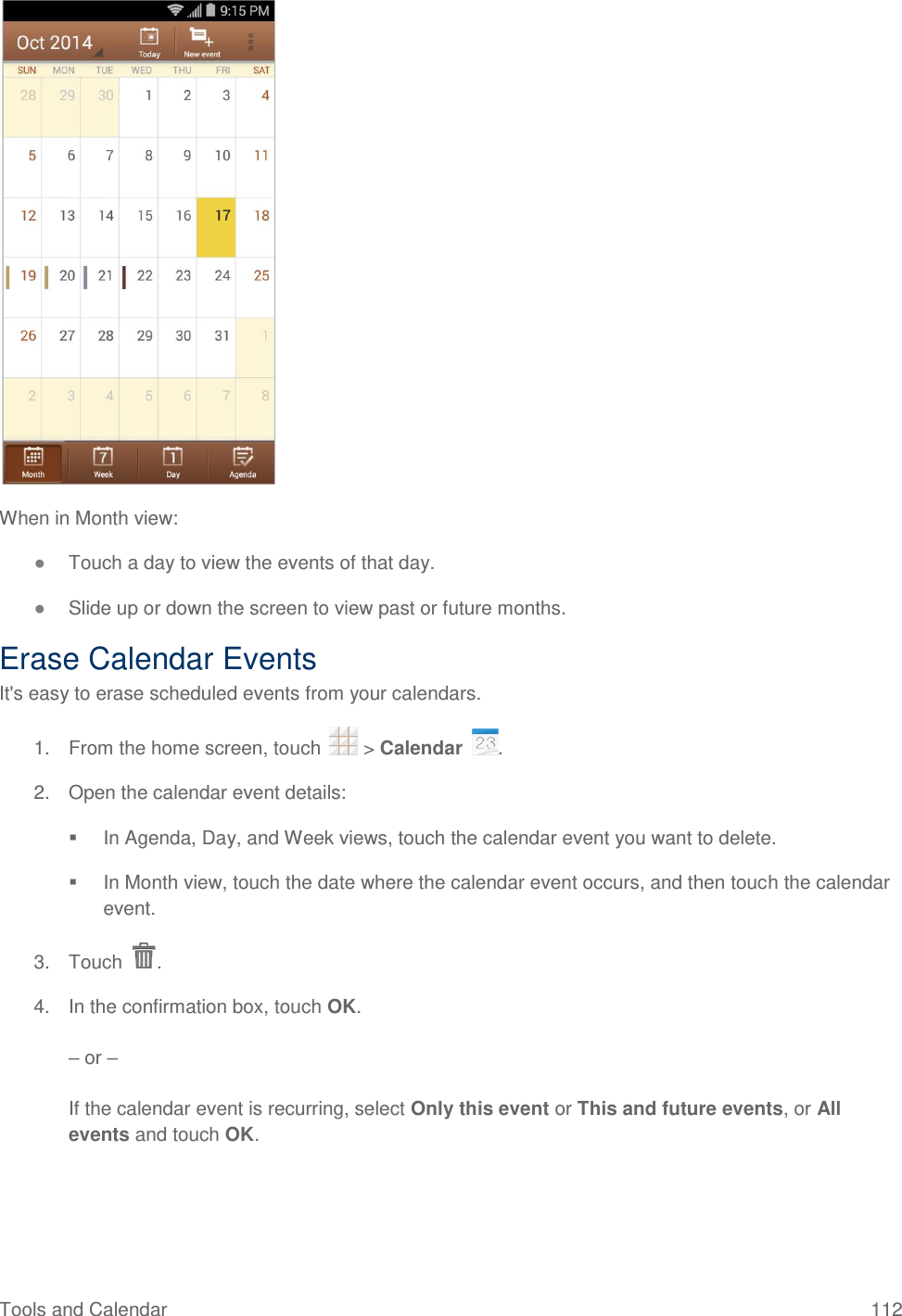 Tools and Calendar  112  When in Month view: ● Touch a day to view the events of that day. ● Slide up or down the screen to view past or future months. Erase Calendar Events It&apos;s easy to erase scheduled events from your calendars. 1.  From the home screen, touch   &gt; Calendar  . 2.  Open the calendar event details:   In Agenda, Day, and Week views, touch the calendar event you want to delete.   In Month view, touch the date where the calendar event occurs, and then touch the calendar event. 3.  Touch  . 4.  In the confirmation box, touch OK.  – or –  If the calendar event is recurring, select Only this event or This and future events, or All events and touch OK. 