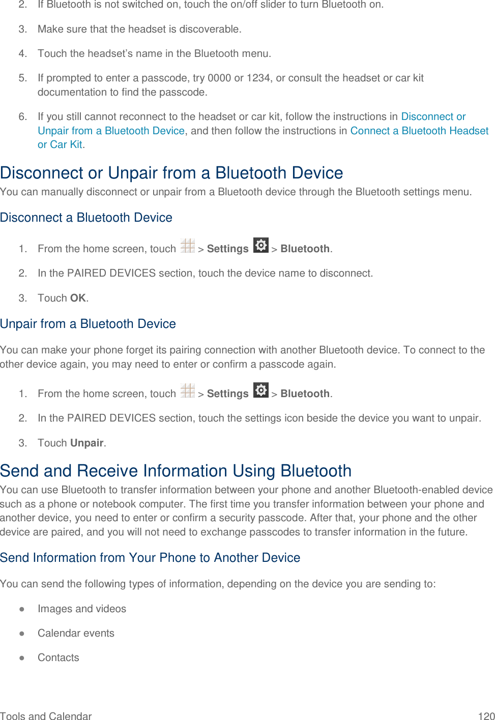 Tools and Calendar  120 2.  If Bluetooth is not switched on, touch the on/off slider to turn Bluetooth on. 3.  Make sure that the headset is discoverable. 4.  Touch the headset’s name in the Bluetooth menu. 5.  If prompted to enter a passcode, try 0000 or 1234, or consult the headset or car kit documentation to find the passcode. 6.  If you still cannot reconnect to the headset or car kit, follow the instructions in Disconnect or Unpair from a Bluetooth Device, and then follow the instructions in Connect a Bluetooth Headset or Car Kit. Disconnect or Unpair from a Bluetooth Device You can manually disconnect or unpair from a Bluetooth device through the Bluetooth settings menu. Disconnect a Bluetooth Device 1.  From the home screen, touch   &gt; Settings   &gt; Bluetooth. 2.  In the PAIRED DEVICES section, touch the device name to disconnect. 3.  Touch OK. Unpair from a Bluetooth Device You can make your phone forget its pairing connection with another Bluetooth device. To connect to the other device again, you may need to enter or confirm a passcode again. 1.  From the home screen, touch   &gt; Settings   &gt; Bluetooth. 2.  In the PAIRED DEVICES section, touch the settings icon beside the device you want to unpair. 3.  Touch Unpair. Send and Receive Information Using Bluetooth You can use Bluetooth to transfer information between your phone and another Bluetooth-enabled device such as a phone or notebook computer. The first time you transfer information between your phone and another device, you need to enter or confirm a security passcode. After that, your phone and the other device are paired, and you will not need to exchange passcodes to transfer information in the future. Send Information from Your Phone to Another Device You can send the following types of information, depending on the device you are sending to: ● Images and videos ● Calendar events ● Contacts 