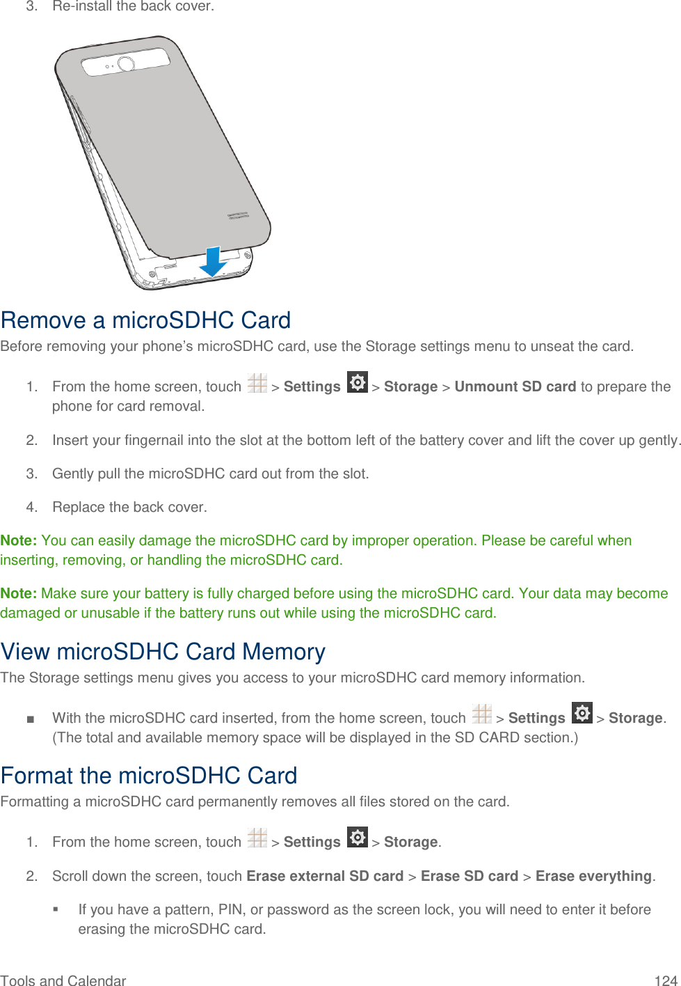 Tools and Calendar  124 3. Re-install the back cover.   Remove a microSDHC Card Before removing your phone’s microSDHC card, use the Storage settings menu to unseat the card. 1.  From the home screen, touch   &gt; Settings   &gt; Storage &gt; Unmount SD card to prepare the phone for card removal. 2.  Insert your fingernail into the slot at the bottom left of the battery cover and lift the cover up gently. 3.  Gently pull the microSDHC card out from the slot. 4. Replace the back cover. Note: You can easily damage the microSDHC card by improper operation. Please be careful when inserting, removing, or handling the microSDHC card. Note: Make sure your battery is fully charged before using the microSDHC card. Your data may become damaged or unusable if the battery runs out while using the microSDHC card. View microSDHC Card Memory The Storage settings menu gives you access to your microSDHC card memory information. ■  With the microSDHC card inserted, from the home screen, touch   &gt; Settings   &gt; Storage. (The total and available memory space will be displayed in the SD CARD section.) Format the microSDHC Card Formatting a microSDHC card permanently removes all files stored on the card. 1.  From the home screen, touch   &gt; Settings   &gt; Storage. 2.  Scroll down the screen, touch Erase external SD card &gt; Erase SD card &gt; Erase everything.   If you have a pattern, PIN, or password as the screen lock, you will need to enter it before erasing the microSDHC card. 