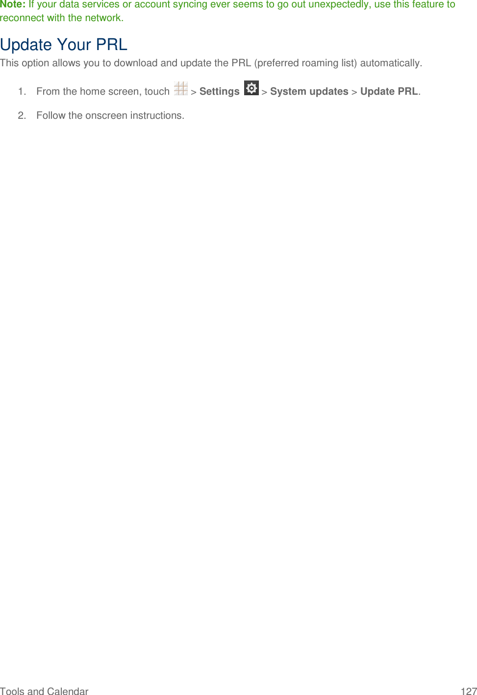 Tools and Calendar  127 Note: If your data services or account syncing ever seems to go out unexpectedly, use this feature to reconnect with the network. Update Your PRL This option allows you to download and update the PRL (preferred roaming list) automatically. 1.  From the home screen, touch   &gt; Settings   &gt; System updates &gt; Update PRL.  2.  Follow the onscreen instructions. 