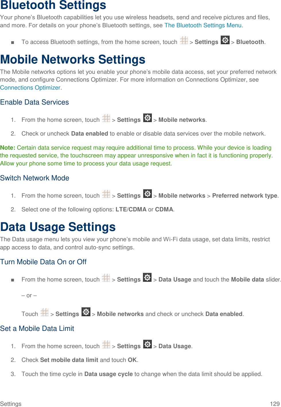 Settings  129 Bluetooth Settings Your phone’s Bluetooth capabilities let you use wireless headsets, send and receive pictures and files, and more. For details on your phone’s Bluetooth settings, see The Bluetooth Settings Menu. ■  To access Bluetooth settings, from the home screen, touch   &gt; Settings   &gt; Bluetooth. Mobile Networks Settings The Mobile networks options let you enable your phone’s mobile data access, set your preferred network mode, and configure Connections Optimizer. For more information on Connections Optimizer, see Connections Optimizer. Enable Data Services 1.  From the home screen, touch   &gt; Settings   &gt; Mobile networks. 2.  Check or uncheck Data enabled to enable or disable data services over the mobile network. Note: Certain data service request may require additional time to process. While your device is loading the requested service, the touchscreen may appear unresponsive when in fact it is functioning properly. Allow your phone some time to process your data usage request. Switch Network Mode 1.  From the home screen, touch   &gt; Settings   &gt; Mobile networks &gt; Preferred network type. 2.  Select one of the following options: LTE/CDMA or CDMA. Data Usage Settings The Data usage menu lets you view your phone’s mobile and Wi-Fi data usage, set data limits, restrict app access to data, and control auto-sync settings. Turn Mobile Data On or Off ■  From the home screen, touch   &gt; Settings   &gt; Data Usage and touch the Mobile data slider.  – or –  Touch   &gt; Settings   &gt; Mobile networks and check or uncheck Data enabled. Set a Mobile Data Limit 1.  From the home screen, touch   &gt; Settings   &gt; Data Usage. 2.  Check Set mobile data limit and touch OK. 3.  Touch the time cycle in Data usage cycle to change when the data limit should be applied. 